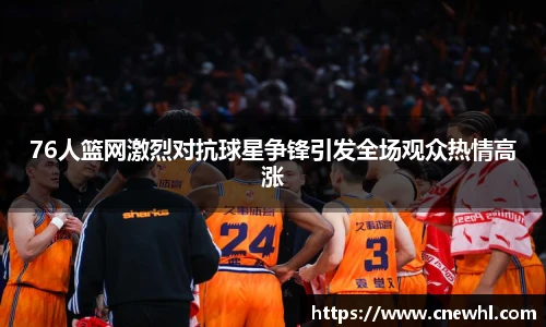 今年会76人篮网激烈对抗球星争锋引发全场观众热情高涨
